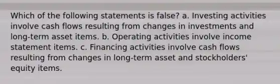 Which of the following statements is false? a. Investing activities involve cash flows resulting from changes in investments and long-term asset items. b. Operating activities involve income statement items. c. Financing activities involve cash flows resulting from changes in long-term asset and stockholders' equity items.