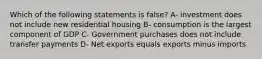 Which of the following statements is false? A- investment does not include new residential housing B- consumption is the largest component of GDP C- Government purchases does not include transfer payments D- Net exports equals exports minus imports