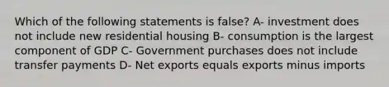 Which of the following statements is false? A- investment does not include new residential housing B- consumption is the largest component of GDP C- Government purchases does not include transfer payments D- Net exports equals exports minus imports