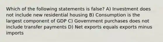 Which of the following statements is false? A) Investment does not include new residential housing B) Consumption is the largest component of GDP C) Government purchases does not include transfer payments D) Net exports equals exports minus imports