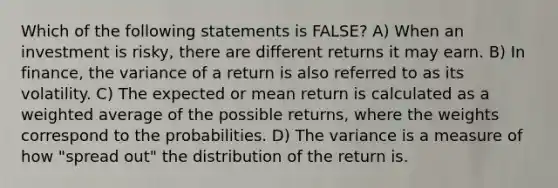 Which of the following statements is FALSE? A) When an investment is risky, there are different returns it may earn. B) In finance, the variance of a return is also referred to as its volatility. C) The expected or mean return is calculated as a weighted average of the possible returns, where the weights correspond to the probabilities. D) The variance is a measure of how "spread out" the distribution of the return is.