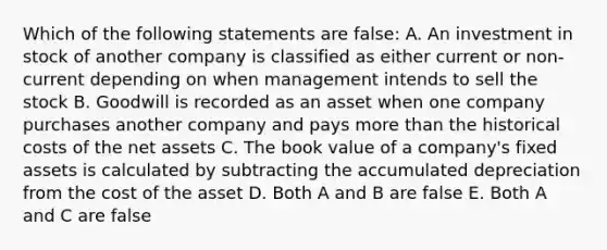 Which of the following statements are false: A. An investment in stock of another company is classified as either current or non-current depending on when management intends to sell the stock B. Goodwill is recorded as an asset when one company purchases another company and pays more than the historical costs of the net assets C. The book value of a company's fixed assets is calculated by subtracting the accumulated depreciation from the cost of the asset D. Both A and B are false E. Both A and C are false