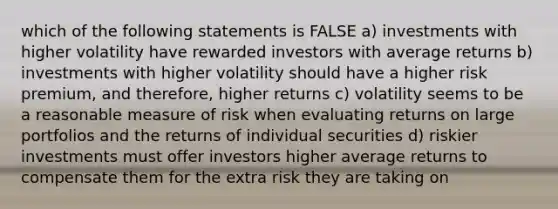 which of the following statements is FALSE a) investments with higher volatility have rewarded investors with average returns b) investments with higher volatility should have a higher risk premium, and therefore, higher returns c) volatility seems to be a reasonable measure of risk when evaluating returns on large portfolios and the returns of individual securities d) riskier investments must offer investors higher average returns to compensate them for the extra risk they are taking on