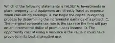 Which of the following statements is​ FALSE? A. Investments in​ plant, property, and equipment are directly listed as expense when calculating earnings. B. We begin the capital budgeting process by determining the incremental earnings of a project. C. The marginal corporate tax rate is the tax rate the firm will pay on an incremental dollar of preminustax income. D. The opportunity cost of using a resource is the value it could have provided in its best alternative use.