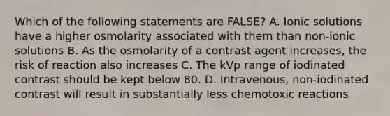 Which of the following statements are FALSE? A. Ionic solutions have a higher osmolarity associated with them than non-ionic solutions B. As the osmolarity of a contrast agent increases, the risk of reaction also increases C. The kVp range of iodinated contrast should be kept below 80. D. Intravenous, non-iodinated contrast will result in substantially less chemotoxic reactions