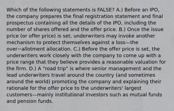 Which of the following statements is​ FALSE? A.) Before an​ IPO, the company prepares the final registration statement and final prospectus containing all the details of the​ IPO, including the number of shares offered and the offer price. B.) Once the issue price​ (or offer​ price) is​ set, underwriters may invoke another mechanism to protect themselves against a loss—the over−allotment allocation. C.) Before the offer price is​ set, the underwriters work closely with the company to come up with a price range that they believe provides a reasonable valuation for the firm. D.) A​ "road trip" is where senior management and the lead underwriters travel around the country​ (and sometimes around the​ world) promoting the company and explaining their rationale for the offer price to the​ underwriters' largest customers—mainly institutional investors such as mutual funds and pension funds.