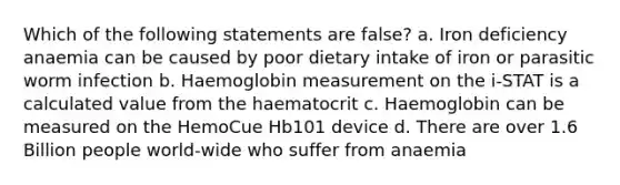 Which of the following statements are false? a. Iron deficiency anaemia can be caused by poor dietary intake of iron or parasitic worm infection b. Haemoglobin measurement on the i-STAT is a calculated value from the haematocrit c. Haemoglobin can be measured on the HemoCue Hb101 device d. There are over 1.6 Billion people world-wide who suffer from anaemia