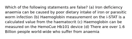 Which of the following statements are false? (a) Iron deficiency anaemia can be caused by poor dietary intake of iron or parasitic worm infection (b) Haemoglobin measurement on the i-STAT is a calculated value from the haematocrit (c) Haemoglobin can be measured on the HemoCue Hb101 device (d) There are over 1.6 Billion people world-wide who suffer from anaemia