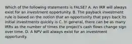 Which of the following statements is FALSE? A. An IRR will always exist for an investment opportunity. B. The payback investment rule is based on the notion that an opportunity that pays back its initial investments quickly is C. In general, there can be as many IRRs as the number of times the project's cash flows change sign over time. D. A NPV will always exist for an investment opportunity.