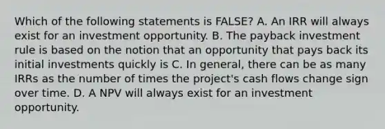 Which of the following statements is FALSE? A. An IRR will always exist for an investment opportunity. B. The payback investment rule is based on the notion that an opportunity that pays back its initial investments quickly is C. In general, there can be as many IRRs as the number of times the project's cash flows change sign over time. D. A NPV will always exist for an investment opportunity.