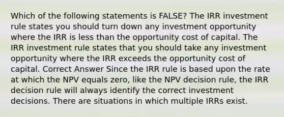 Which of the following statements is FALSE? The IRR investment rule states you should turn down any investment opportunity where the IRR is <a href='https://www.questionai.com/knowledge/k7BtlYpAMX-less-than' class='anchor-knowledge'>less than</a> the opportunity cost of capital. The IRR investment rule states that you should take any investment opportunity where the IRR exceeds the opportunity cost of capital. Correct Answer Since the IRR rule is based upon the rate at which the NPV equals zero, like the NPV decision rule, the IRR decision rule will always identify the correct investment decisions. There are situations in which multiple IRRs exist.