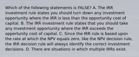 Which of the following statements is FALSE? A. The IRR investment rule states you should turn down any investment opportunity where the IRR is less than the opportunity cost of capital. B. The IRR investment rule states that you should take any investment opportunity where the IRR exceeds the opportunity cost of capital. C. Since the IRR rule is based upon the rate at which the NPV equals zero, like the NPV decision rule, the IRR decision rule will always identify the correct investment decisions. D. There are situations in which multiple IRRs exist.