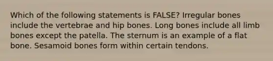 Which of the following statements is FALSE? Irregular bones include the vertebrae and hip bones. Long bones include all limb bones except the patella. The sternum is an example of a flat bone. Sesamoid bones form within certain tendons.