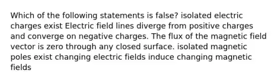 Which of the following statements is false? isolated electric charges exist Electric field lines diverge from positive charges and converge on negative charges. The flux of the magnetic field vector is zero through any closed surface. isolated magnetic poles exist changing electric fields induce changing magnetic fields