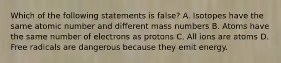 Which of the following statements is false? A. Isotopes have the same atomic number and different mass numbers B. Atoms have the same number of electrons as protons C. All ions are atoms D. Free radicals are dangerous because they emit energy.