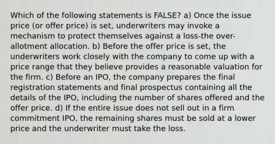 Which of the following statements is FALSE? a) Once the issue price (or offer price) is set, underwriters may invoke a mechanism to protect themselves against a loss-the over-allotment allocation. b) Before the offer price is set, the underwriters work closely with the company to come up with a price range that they believe provides a reasonable valuation for the firm. c) Before an IPO, the company prepares the final registration statements and final prospectus containing all the details of the IPO, including the number of shares offered and the offer price. d) If the entire issue does not sell out in a firm commitment IPO, the remaining shares must be sold at a lower price and the underwriter must take the loss.