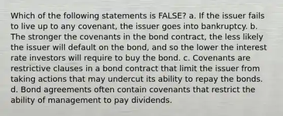 Which of the following statements is FALSE? a. If the issuer fails to live up to any covenant, the issuer goes into bankruptcy. b. The stronger the covenants in the bond contract, the less likely the issuer will default on the bond, and so the lower the interest rate investors will require to buy the bond. c. Covenants are restrictive clauses in a bond contract that limit the issuer from taking actions that may undercut its ability to repay the bonds. d. Bond agreements often contain covenants that restrict the ability of management to pay dividends.