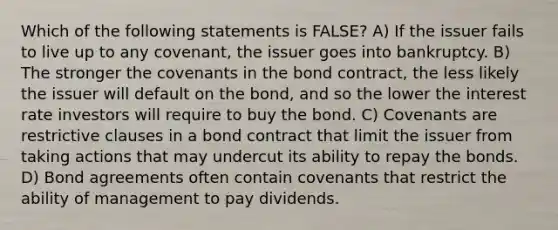 Which of the following statements is FALSE? A) If the issuer fails to live up to any covenant, the issuer goes into bankruptcy. B) The stronger the covenants in the bond contract, the less likely the issuer will default on the bond, and so the lower the interest rate investors will require to buy the bond. C) Covenants are restrictive clauses in a bond contract that limit the issuer from taking actions that may undercut its ability to repay the bonds. D) Bond agreements often contain covenants that restrict the ability of management to pay dividends.