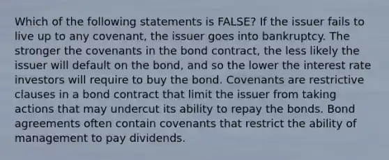 Which of the following statements is FALSE? If the issuer fails to live up to any covenant, the issuer goes into bankruptcy. The stronger the covenants in the bond contract, the less likely the issuer will default on the bond, and so the lower the interest rate investors will require to buy the bond. Covenants are restrictive clauses in a bond contract that limit the issuer from taking actions that may undercut its ability to repay the bonds. Bond agreements often contain covenants that restrict the ability of management to pay dividends.