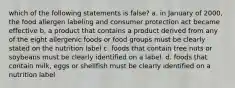 which of the following statements is false? a. in January of 2000, the food allergen labeling and consumer protection act became effective b. a product that contains a product derived from any of the eight allergenic foods or food groups must be clearly stated on the nutrition label c. foods that contain tree nuts or soybeans must be clearly identified on a label. d. foods that contain milk, eggs or shellfish must be clearly identified on a nutrition label