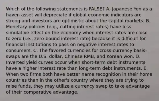 Which of the following statements is FALSE? A. Japanese Yen as a haven asset will depreciate if global economic indicators are strong and investors are optimistic about the capital markets. B. Monetary policies (e.g., cutting interest rates) have less simulative effect on the economy when interest rates are close to zero (i.e., zero-bound interest rate) because it is difficult for financial institutions to pass on negative interest rates to consumers. C. The favored currencies for cross-currency basis-swaps are the U.S. dollar, Chinese RMB, and Korean won. D. Inverted yield curves occur when short-term debt instruments have a higher interest rate than long-term debt instruments. E. When two firms both have better name recognition in their home countries than in the other's country where they are trying to raise funds, they may utilize a currency swap to take advantage of their comparative advantage.