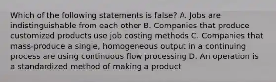 Which of the following statements is false? A. Jobs are indistinguishable from each other B. Companies that produce customized products use job costing methods C. Companies that mass-produce a single, homogeneous output in a continuing process are using continuous flow processing D. An operation is a standardized method of making a product