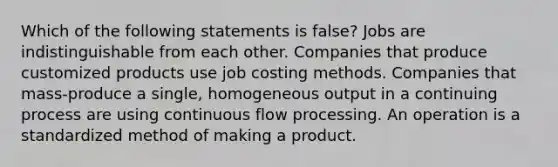 Which of the following statements is false? Jobs are indistinguishable from each other. Companies that produce customized products use job costing methods. Companies that mass-produce a single, homogeneous output in a continuing process are using continuous flow processing. An operation is a standardized method of making a product.