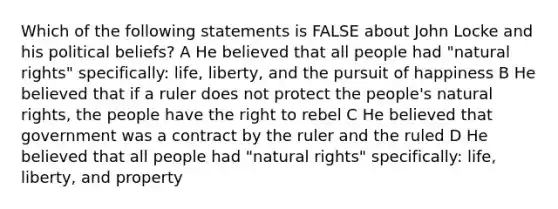 Which of the following statements is FALSE about John Locke and his political beliefs? A He believed that all people had "natural rights" specifically: life, liberty, and the pursuit of happiness B He believed that if a ruler does not protect the people's natural rights, the people have the right to rebel C He believed that government was a contract by the ruler and the ruled D He believed that all people had "natural rights" specifically: life, liberty, and property