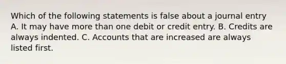 Which of the following statements is false about a journal entry A. It may have more than one debit or credit entry. B. Credits are always indented. C. Accounts that are increased are always listed first.