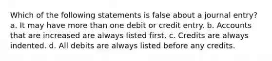 Which of the following statements is false about a journal entry? a. It may have more than one debit or credit entry. b. Accounts that are increased are always listed first. c. Credits are always indented. d. All debits are always listed before any credits.