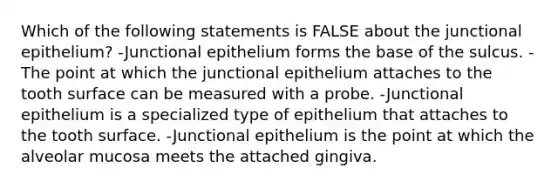 Which of the following statements is FALSE about the junctional epithelium? -Junctional epithelium forms the base of the sulcus. -The point at which the junctional epithelium attaches to the tooth surface can be measured with a probe. -Junctional epithelium is a specialized type of epithelium that attaches to the tooth surface. -Junctional epithelium is the point at which the alveolar mucosa meets the attached gingiva.