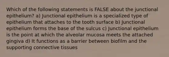 Which of the following statements is FALSE about the junctional epithelium? a) Junctional epithelium is a specialized type of epithelium that attaches to the tooth surface b) Junctional epithelium forms the base of the sulcus c) Junctional epithelium is the point at which the alveolar mucosa meets the attached gingiva d) It functions as a barrier between biofilm and the supporting connective tissues