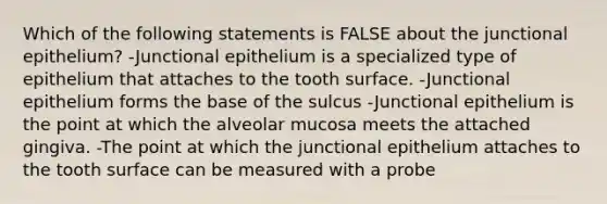 Which of the following statements is FALSE about the junctional epithelium? -Junctional epithelium is a specialized type of epithelium that attaches to the tooth surface. -Junctional epithelium forms the base of the sulcus -Junctional epithelium is the point at which the alveolar mucosa meets the attached gingiva. -The point at which the junctional epithelium attaches to the tooth surface can be measured with a probe