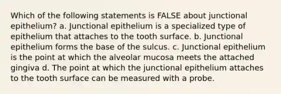 Which of the following statements is FALSE about junctional epithelium? a. Junctional epithelium is a specialized type of epithelium that attaches to the tooth surface. b. Junctional epithelium forms the base of the sulcus. c. Junctional epithelium is the point at which the alveolar mucosa meets the attached gingiva d. The point at which the junctional epithelium attaches to the tooth surface can be measured with a probe.