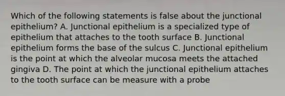 Which of the following statements is false about the junctional epithelium? A. Junctional epithelium is a specialized type of epithelium that attaches to the tooth surface B. Junctional epithelium forms the base of the sulcus C. Junctional epithelium is the point at which the alveolar mucosa meets the attached gingiva D. The point at which the junctional epithelium attaches to the tooth surface can be measure with a probe