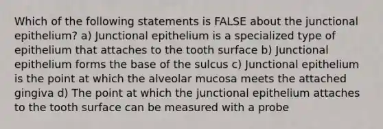 Which of the following statements is FALSE about the junctional epithelium? a) Junctional epithelium is a specialized type of epithelium that attaches to the tooth surface b) Junctional epithelium forms the base of the sulcus c) Junctional epithelium is the point at which the alveolar mucosa meets the attached gingiva d) The point at which the junctional epithelium attaches to the tooth surface can be measured with a probe