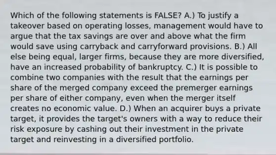 Which of the following statements is​ FALSE? A.) To justify a takeover based on operating​ losses, management would have to argue that the tax savings are over and above what the firm would save using carryback and carryforward provisions. B.) All else being​ equal, larger​ firms, because they are more​ diversified, have an increased probability of bankruptcy. C.) It is possible to combine two companies with the result that the earnings per share of the merged company exceed the premerger earnings per share of either​ company, even when the merger itself creates no economic value. D.) When an acquirer buys a private​ target, it provides the​ target's owners with a way to reduce their risk exposure by cashing out their investment in the private target and reinvesting in a diversified portfolio.