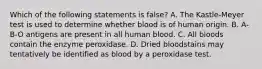 Which of the following statements is​ false? A. The​ Kastle-Meyer test is used to determine whether blood is of human origin. B. A-B-O antigens are present in all human blood. C. All bloods contain the enzyme peroxidase. D. Dried bloodstains may tentatively be identified as blood by a peroxidase test.