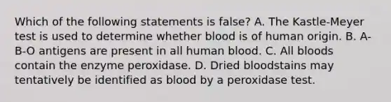 Which of the following statements is​ false? A. The​ Kastle-Meyer test is used to determine whether blood is of human origin. B. A-B-O antigens are present in all human blood. C. All bloods contain the enzyme peroxidase. D. Dried bloodstains may tentatively be identified as blood by a peroxidase test.