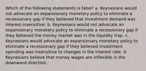 Which of the following statements is false? a. Keynesians would not advocate an expansionary monetary policy to eliminate a recessionary gap if they believed that investment demand was interest-insensitive. b. Keynesians would not advocate an expansionary monetary policy to eliminate a recessionary gap if they believed the money market was in the liquidity trap. c. Keynesians would advocate an expansionary monetary policy to eliminate a recessionary gap if they believed investment spending was insensitive to changes in the interest rate. d. Keynesians believe that money wages are inflexible in the downward direction.