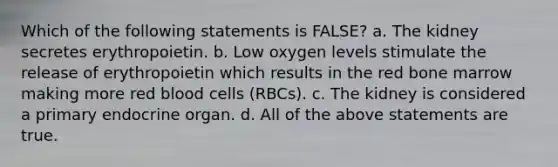 Which of the following statements is FALSE? a. The kidney secretes erythropoietin. b. Low oxygen levels stimulate the release of erythropoietin which results in the red bone marrow making more red blood cells (RBCs). c. The kidney is considered a primary endocrine organ. d. All of the above statements are true.