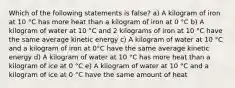 Which of the following statements is false? a) A kilogram of iron at 10 °C has more heat than a kilogram of iron at 0 °C b) A kilogram of water at 10 °C and 2 kilograms of iron at 10 °C have the same average kinetic energy c) A kilogram of water at 10 °C and a kilogram of iron at 0°C have the same average kinetic energy d) A kilogram of water at 10 °C has more heat than a kilogram of ice at 0 °C e) A kilogram of water at 10 °C and a kilogram of ice at 0 °C have the same amount of heat