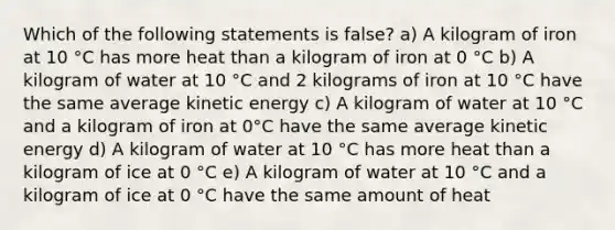 Which of the following statements is false? a) A kilogram of iron at 10 °C has more heat than a kilogram of iron at 0 °C b) A kilogram of water at 10 °C and 2 kilograms of iron at 10 °C have the same average kinetic energy c) A kilogram of water at 10 °C and a kilogram of iron at 0°C have the same average kinetic energy d) A kilogram of water at 10 °C has more heat than a kilogram of ice at 0 °C e) A kilogram of water at 10 °C and a kilogram of ice at 0 °C have the same amount of heat