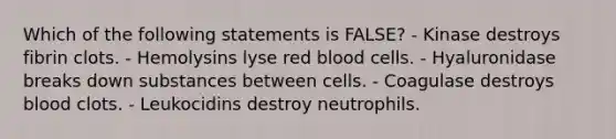 Which of the following statements is FALSE? - Kinase destroys fibrin clots. - Hemolysins lyse red blood cells. - Hyaluronidase breaks down substances between cells. - Coagulase destroys blood clots. - Leukocidins destroy neutrophils.