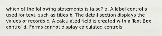 which of the following statements is false? a. A label control s used for text, such as titles b. The detail section displays the values of records c. A calculated field is created with a Text Box control d. Forms cannot display calculated controls