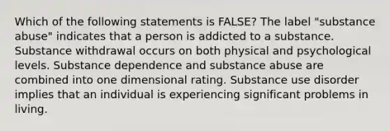 Which of the following statements is FALSE? The label "substance abuse" indicates that a person is addicted to a substance. Substance withdrawal occurs on both physical and psychological levels. Substance dependence and substance abuse are combined into one dimensional rating. Substance use disorder implies that an individual is experiencing significant problems in living.