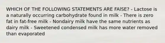 WHICH OF THE FOLLOWING STATEMENTS ARE FAlSE? - Lactose is a naturally occurring carbohydrate found in milk - There is zero fat in fat-free milk - Nondairy milk have the same nutrients as dairy milk - Sweetened condensed milk has more water removed than evaporated