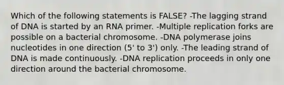 Which of the following statements is FALSE? -The lagging strand of DNA is started by an RNA primer. -Multiple replication forks are possible on a bacterial chromosome. -DNA polymerase joins nucleotides in one direction (5' to 3') only. -The leading strand of DNA is made continuously. -DNA replication proceeds in only one direction around the bacterial chromosome.