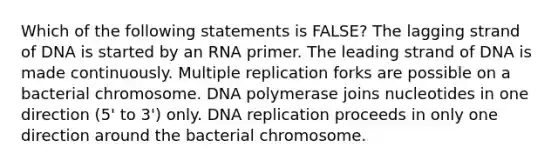 Which of the following statements is FALSE? The lagging strand of DNA is started by an RNA primer. The leading strand of DNA is made continuously. Multiple replication forks are possible on a bacterial chromosome. DNA polymerase joins nucleotides in one direction (5' to 3') only. DNA replication proceeds in only one direction around the bacterial chromosome.