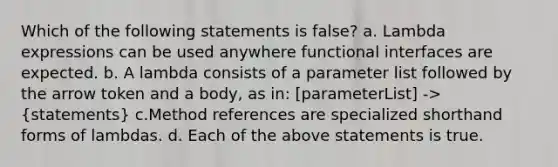 Which of the following statements is false? a. Lambda expressions can be used anywhere functional interfaces are expected. b. A lambda consists of a parameter list followed by the arrow token and a body, as in: [parameterList] -> (statements) c.Method references are specialized shorthand forms of lambdas. d. Each of the above statements is true.